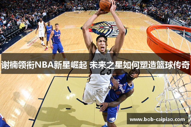 谢楠领衔NBA新星崛起 未来之星如何塑造篮球传奇