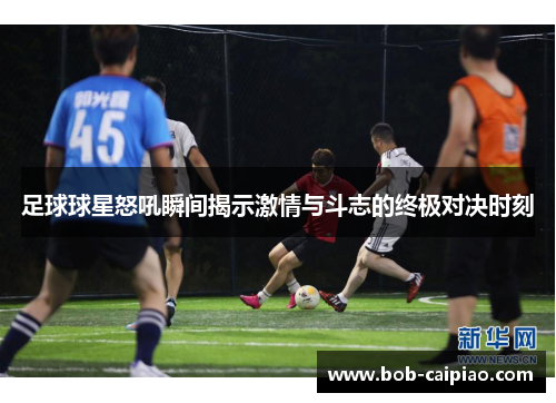 足球球星怒吼瞬间揭示激情与斗志的终极对决时刻