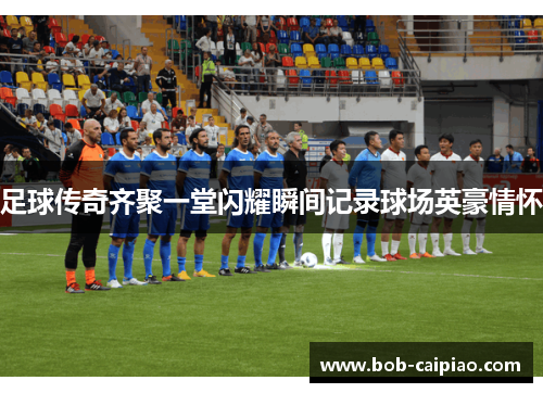 足球传奇齐聚一堂闪耀瞬间记录球场英豪情怀