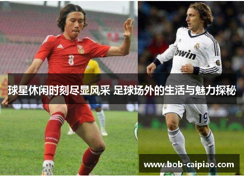 球星休闲时刻尽显风采 足球场外的生活与魅力探秘