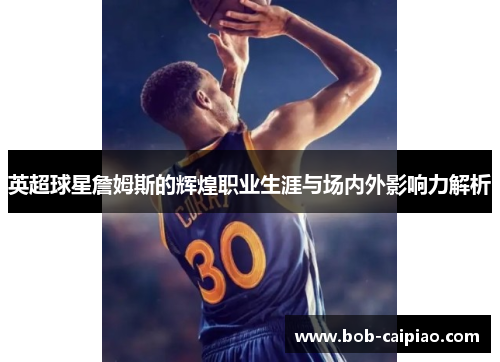英超球星詹姆斯的辉煌职业生涯与场内外影响力解析