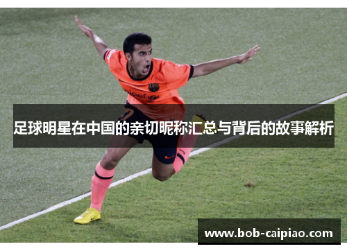 足球明星在中国的亲切昵称汇总与背后的故事解析