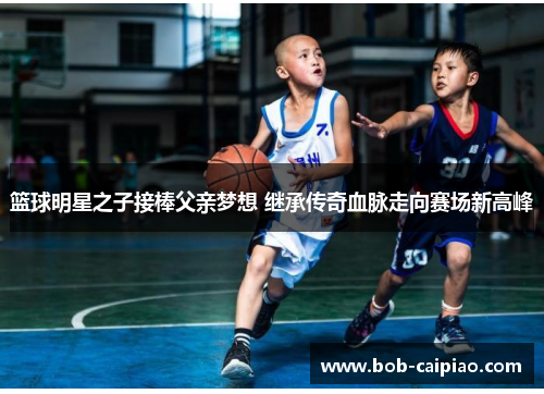 篮球明星之子接棒父亲梦想 继承传奇血脉走向赛场新高峰