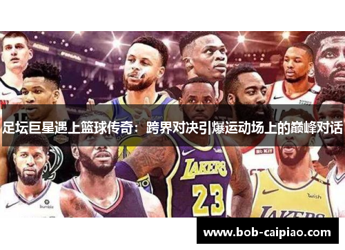 足坛巨星遇上篮球传奇：跨界对决引爆运动场上的巅峰对话
