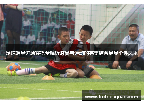 足球明星进场穿搭全解析时尚与运动的完美结合尽显个性风采