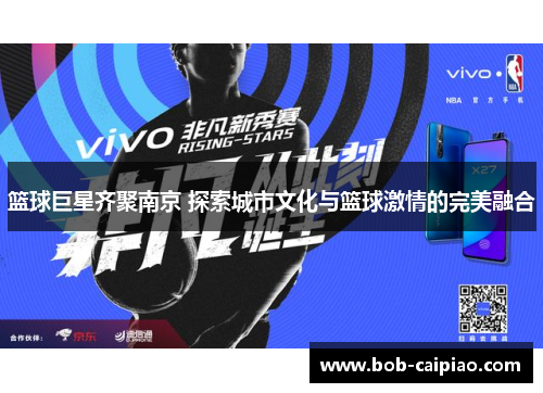 篮球巨星齐聚南京 探索城市文化与篮球激情的完美融合